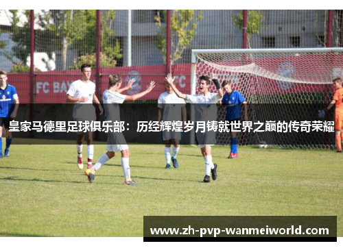 皇家马德里足球俱乐部：历经辉煌岁月铸就世界之巅的传奇荣耀