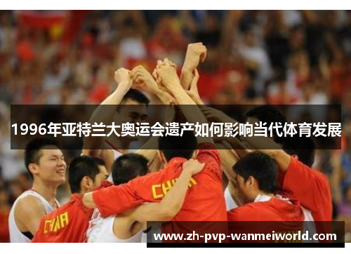 1996年亚特兰大奥运会遗产如何影响当代体育发展 1996年亚特兰大奥运会遗产如何影响当代体育发展
